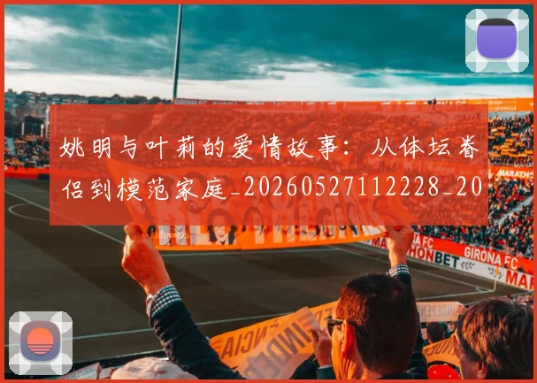 姚明与叶莉的爱情故事：从体坛眷侣到模范家庭_20260527112228_20260609173318