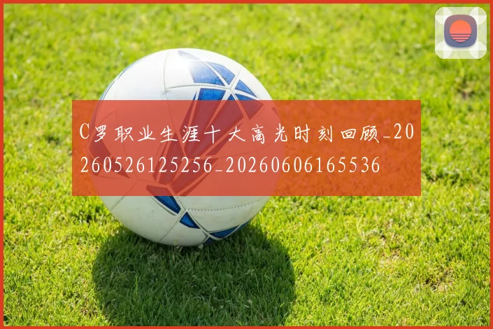 C罗职业生涯十大高光时刻回顾_20260526125256_20260606165536