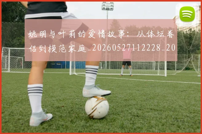 姚明与叶莉的爱情故事:从体坛眷侣到模范家庭_20260527112228_20260609173318